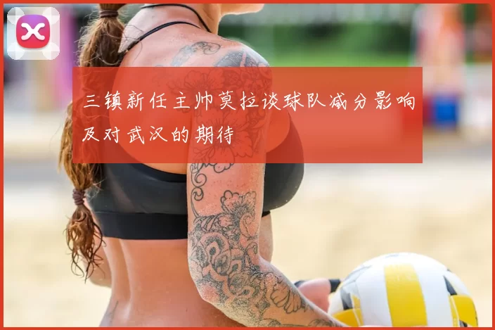 三镇新任主帅莫拉谈球队减分影响及对武汉的期待