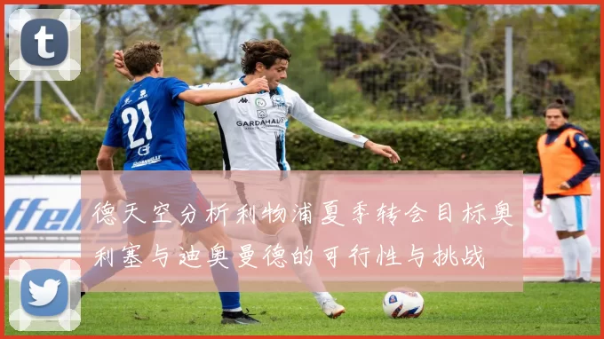 德天空分析利物浦夏季转会目标奥利塞与迪奥曼德的可行性与挑战