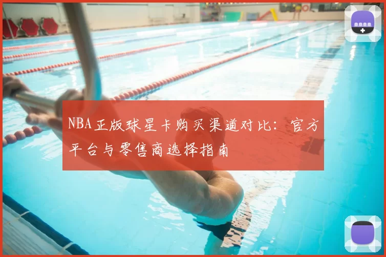 NBA正版球星卡购买渠道对比:官方平台与零售商选择指南
