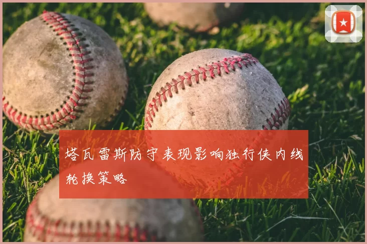 塔瓦雷斯防守表现影响独行侠内线轮换策略